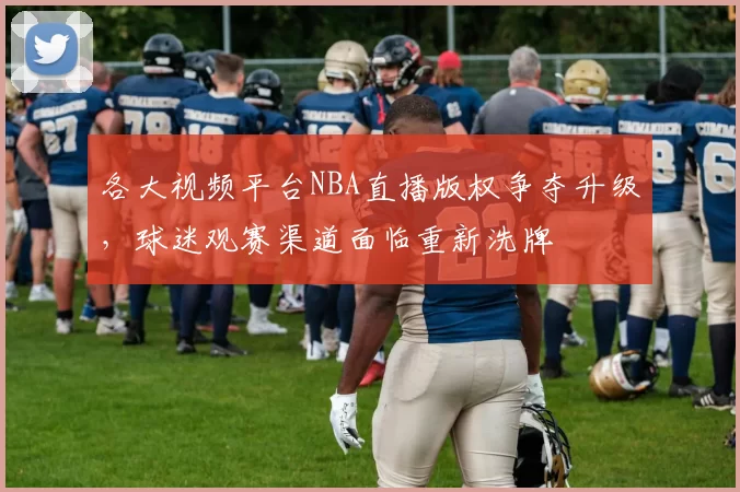 各大视频平台NBA直播版权争夺升级，球迷观赛渠道面临重新洗牌