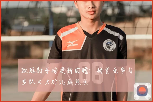 欧冠射手榜更新前瞻:榜首竞争与多队火力对比成焦点
