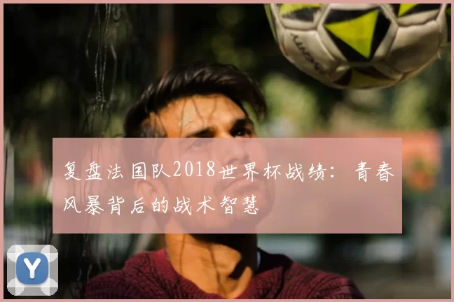 复盘法国队2018世界杯战绩:青春风暴背后的战术智慧