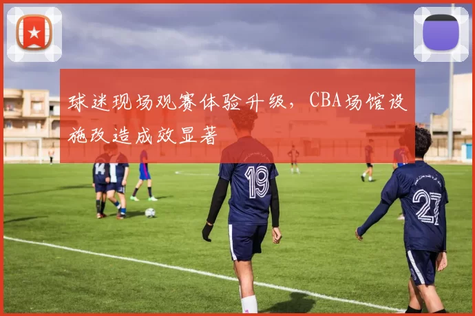 球迷现场观赛体验升级,CBA场馆设施改造成效显著