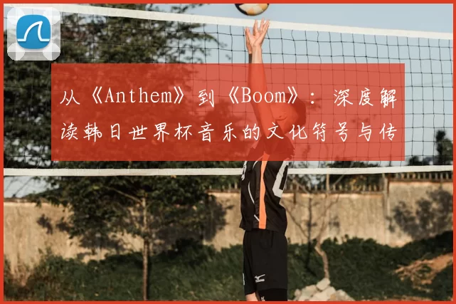 从《Anthem》到《Boom》：深度解读韩日世界杯音乐的文化符号与传播策略
