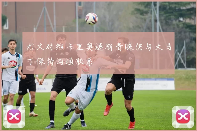 尤文对维卡里奥逐渐青睐仍与大马丁保持沟通联系