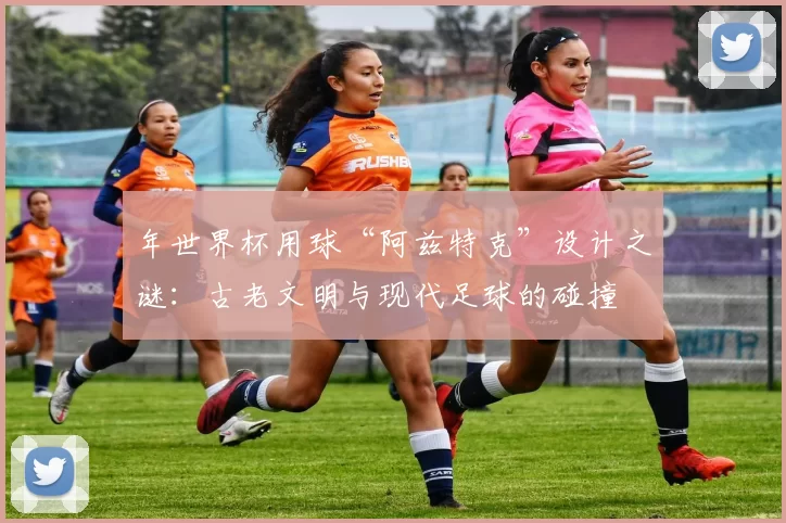 年世界杯用球“阿兹特克”设计之谜:古老文明与现代足球的碰撞