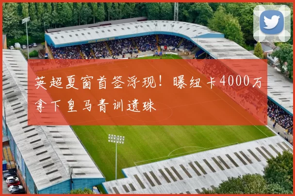 英超夏窗首签浮现!曝纽卡4000万拿下皇马青训遗珠