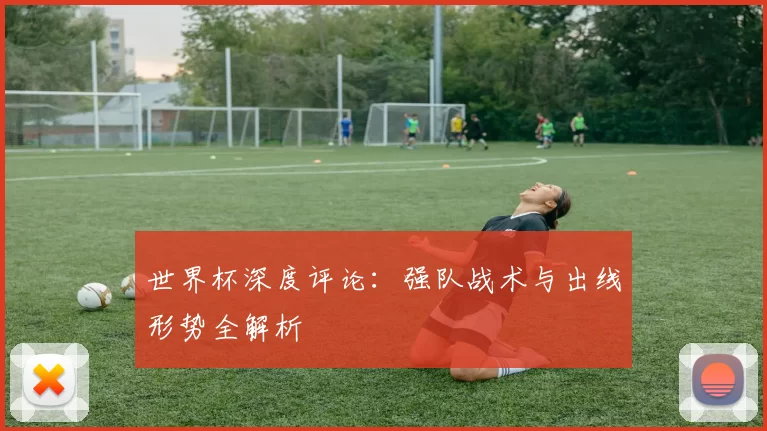 世界杯深度评论:强队战术与出线形势全解析