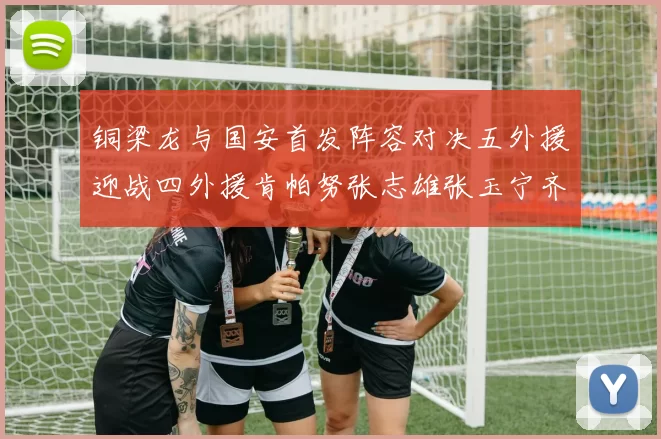铜梁龙与国安首发阵容对决五外援迎战四外援肯帕努张志雄张玉宁齐上阵