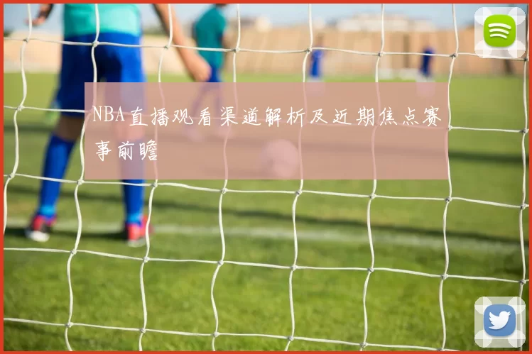 NBA直播观看渠道解析及近期焦点赛事前瞻