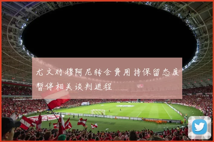 尤文对穆阿尼转会费用持保留态度暂停相关谈判进程
