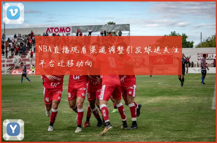 NBA直播观看渠道调整引发球迷关注平台迁移动向