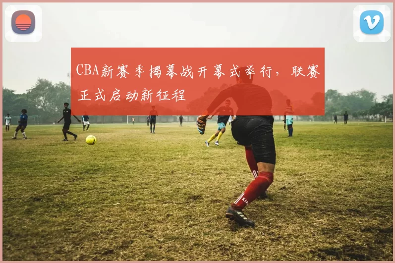 CBA新赛季揭幕战开幕式举行,联赛正式启动新征程