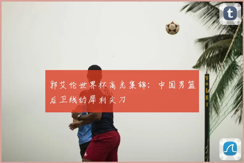 郭艾伦世界杯高光集锦:中国男篮后卫线的犀利尖刀