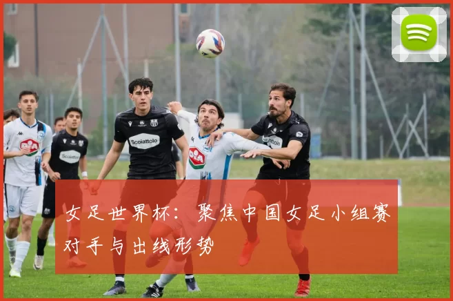 女足世界杯:聚焦中国女足小组赛对手与出线形势