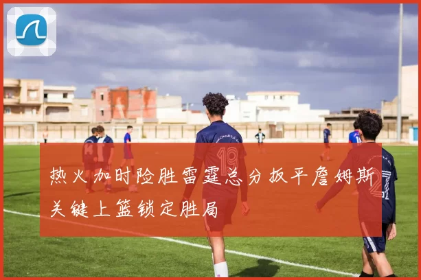 热火加时险胜雷霆总分扳平詹姆斯关键上篮锁定胜局