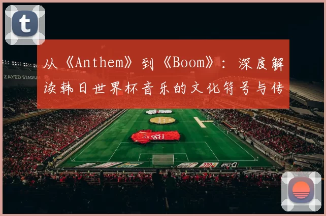 从《Anthem》到《Boom》:深度解读韩日世界杯音乐的文化符号与传播策略