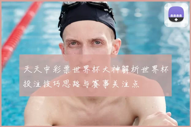 天天中彩票世界杯大神解析世界杯投注技巧思路与赛事关注点