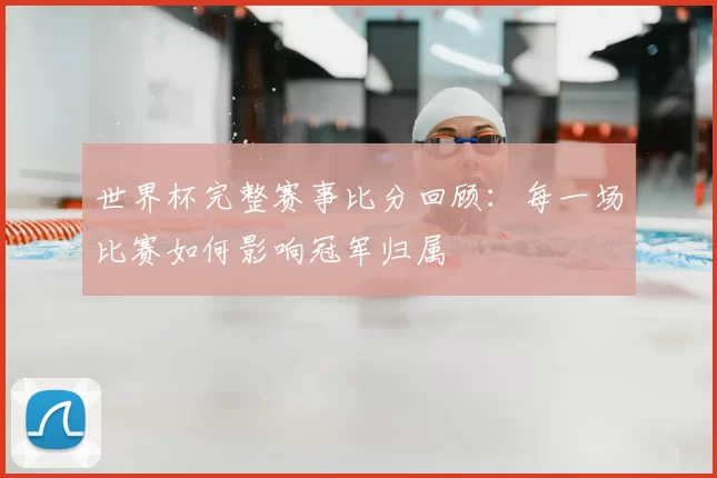 世界杯完整赛事比分回顾:每一场比赛如何影响冠军归属