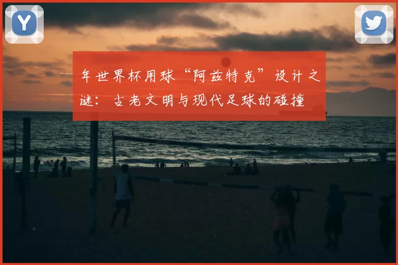 年世界杯用球“阿兹特克”设计之谜:古老文明与现代足球的碰撞