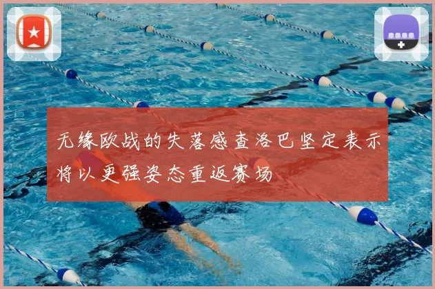 无缘欧战的失落感查洛巴坚定表示将以更强姿态重返赛场