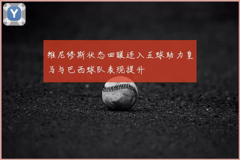 维尼修斯状态回暖连入五球助力皇马与巴西球队表现提升