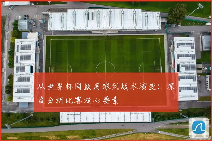从世界杯同款用球到战术演变:深度分析比赛核心要素