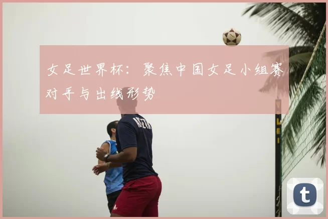 女足世界杯:聚焦中国女足小组赛对手与出线形势