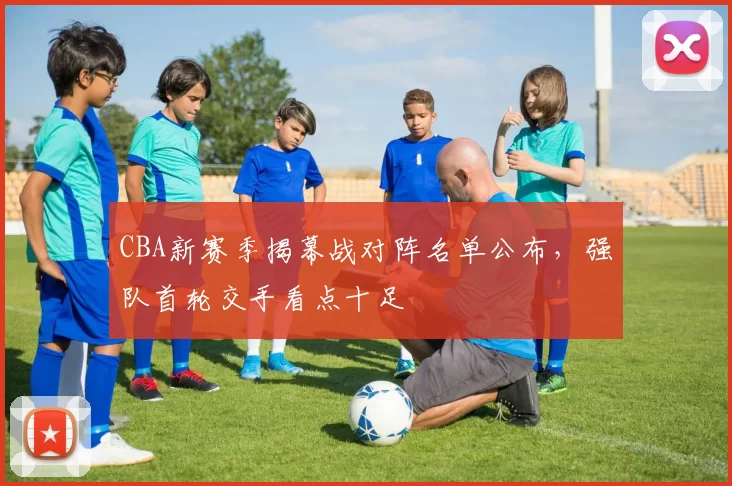 CBA新赛季揭幕战对阵名单公布,强队首轮交手看点十足