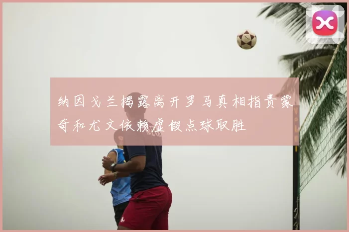 纳因戈兰揭露离开罗马真相指责蒙奇和尤文依赖虚假点球取胜