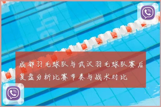 成都羽毛球队与武汉羽毛球队赛后复盘分析比赛节奏与战术对比