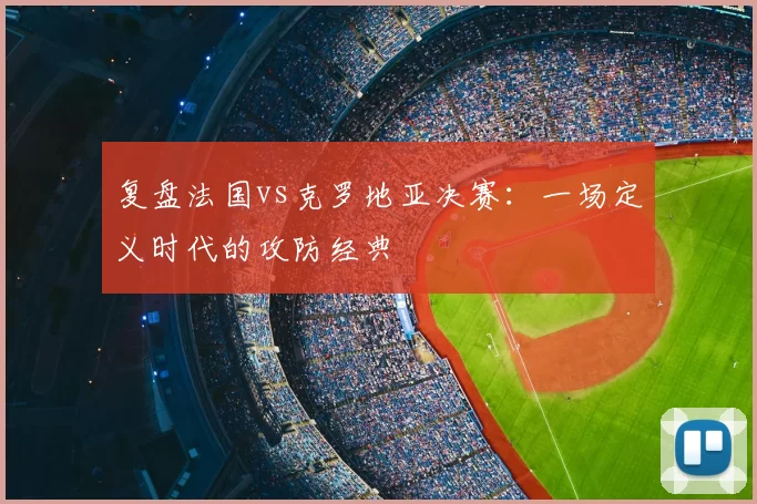 复盘法国vs克罗地亚决赛:一场定义时代的攻防经典