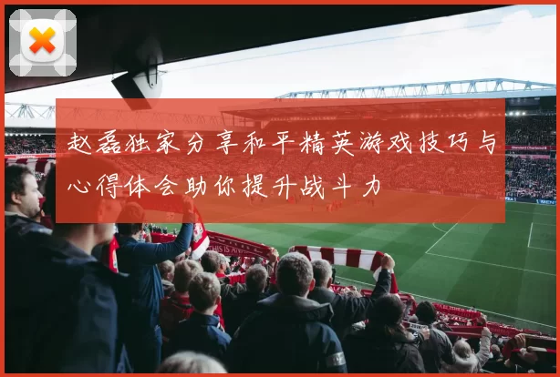 赵磊独家分享和平精英游戏技巧与心得体会助你提升战斗力