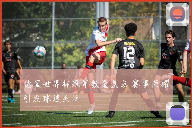 德国世界杯冠军数量盘点 赛事荣耀引发球迷关注
