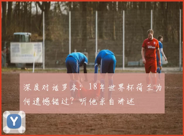 深度对话罗本:18年世界杯荷兰为何遗憾错过?听他亲自讲述