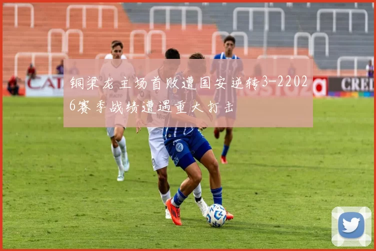 铜梁龙主场首败遭国安逆转3-22026赛季战绩遭遇重大打击
