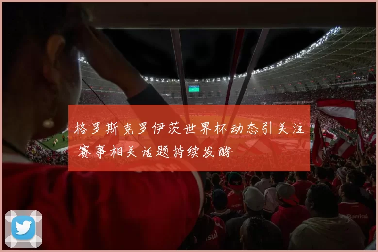 格罗斯克罗伊茨世界杯动态引关注 赛事相关话题持续发酵