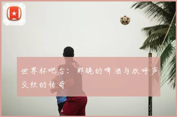 世界杯吧台:那晚的啤酒与欢呼声交织的传奇