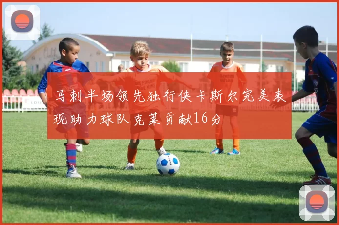 马刺半场领先独行侠卡斯尔完美表现助力球队克莱贡献16分