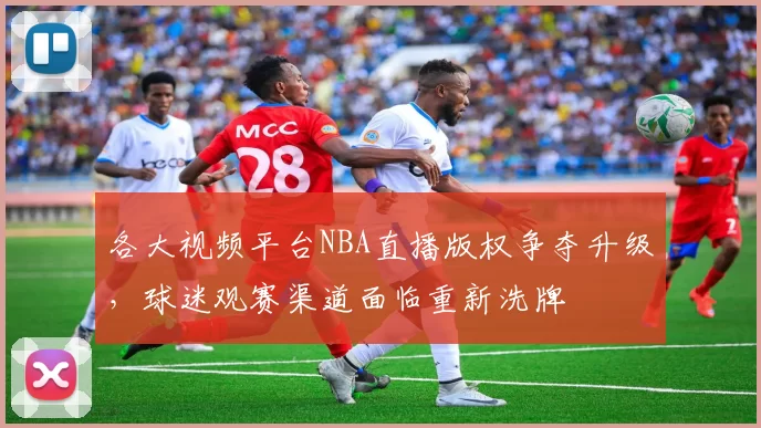 各大视频平台NBA直播版权争夺升级,球迷观赛渠道面临重新洗牌